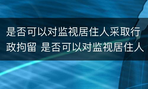 是否可以对监视居住人采取行政拘留 是否可以对监视居住人采取行政拘留处罚