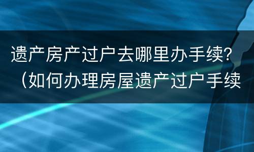 遗产房产过户去哪里办手续？（如何办理房屋遗产过户手续）