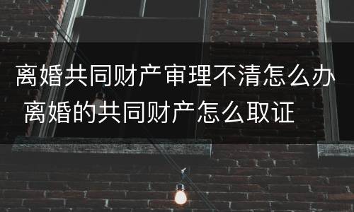 离婚共同财产审理不清怎么办 离婚的共同财产怎么取证