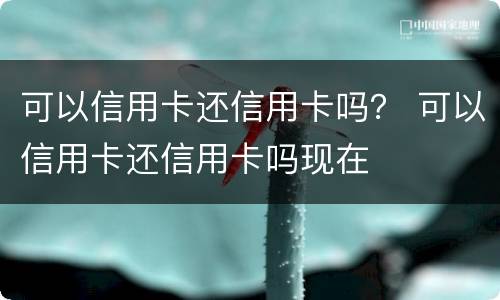 可以信用卡还信用卡吗？ 可以信用卡还信用卡吗现在