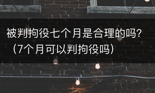 被判拘役七个月是合理的吗？（7个月可以判拘役吗）