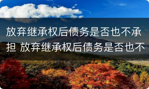 放弃继承权后债务是否也不承担 放弃继承权后债务是否也不承担债务