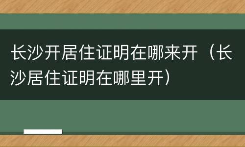 长沙开居住证明在哪来开（长沙居住证明在哪里开）