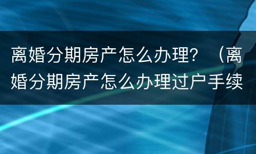 离婚分期房产怎么办理？（离婚分期房产怎么办理过户手续）