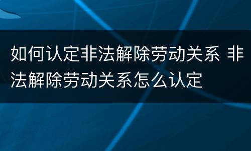 如何认定非法解除劳动关系 非法解除劳动关系怎么认定