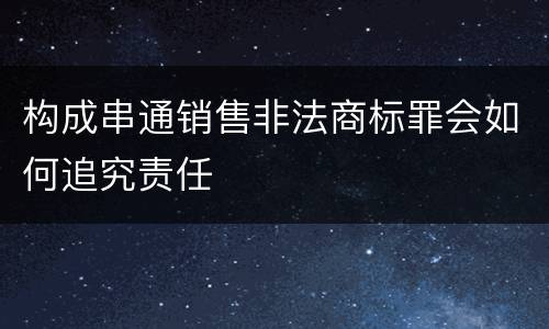 构成串通销售非法商标罪会如何追究责任