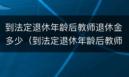 到法定退休年龄后教师退休金多少（到法定退休年龄后教师退休金多少一个月）