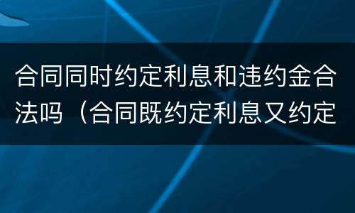 合同同时约定利息和违约金合法吗（合同既约定利息又约定违约金的）