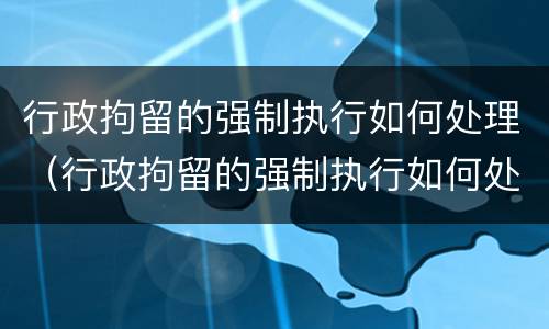 行政拘留的强制执行如何处理（行政拘留的强制执行如何处理呢）