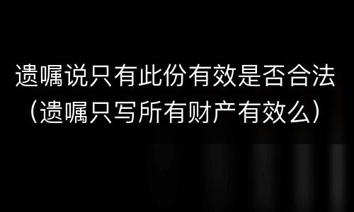 遗嘱说只有此份有效是否合法（遗嘱只写所有财产有效么）