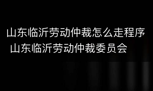 山东临沂劳动仲裁怎么走程序 山东临沂劳动仲裁委员会