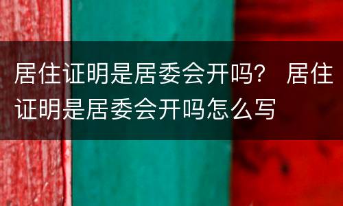 居住证明是居委会开吗？ 居住证明是居委会开吗怎么写