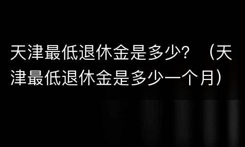 天津最低退休金是多少？（天津最低退休金是多少一个月）