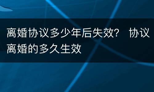 离婚协议多少年后失效？ 协议离婚的多久生效