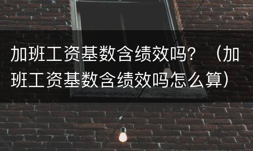 加班工资基数含绩效吗？（加班工资基数含绩效吗怎么算）