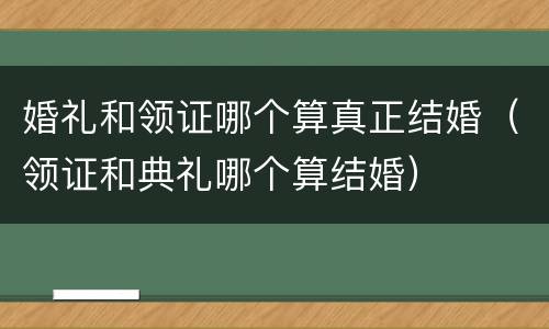 婚礼和领证哪个算真正结婚（领证和典礼哪个算结婚）