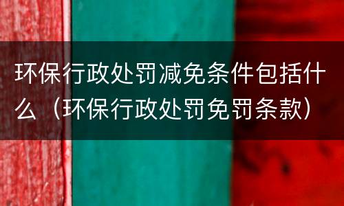 环保行政处罚减免条件包括什么（环保行政处罚免罚条款）