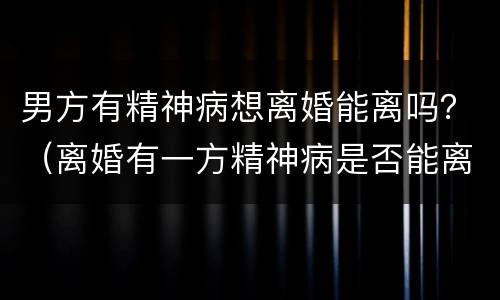 男方有精神病想离婚能离吗？（离婚有一方精神病是否能离）