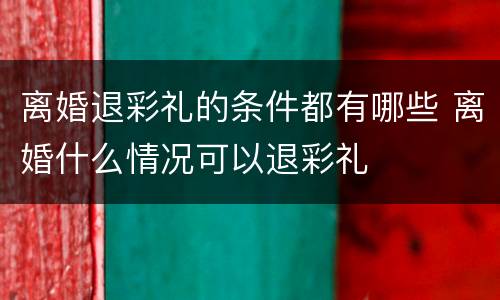 离婚退彩礼的条件都有哪些 离婚什么情况可以退彩礼