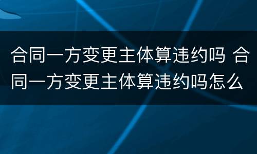 合同一方变更主体算违约吗 合同一方变更主体算违约吗怎么办