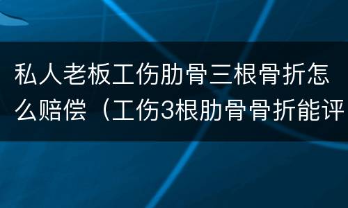 私人老板工伤肋骨三根骨折怎么赔偿（工伤3根肋骨骨折能评上级吗）