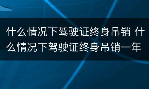 什么情况下驾驶证终身吊销 什么情况下驾驶证终身吊销一年