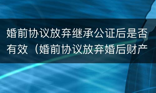 婚前协议放弃继承公证后是否有效（婚前协议放弃婚后财产）