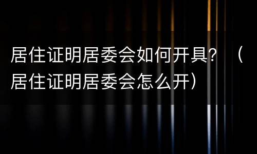 居住证明居委会如何开具？（居住证明居委会怎么开）