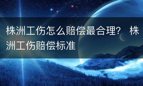 株洲工伤怎么赔偿最合理？ 株洲工伤赔偿标准