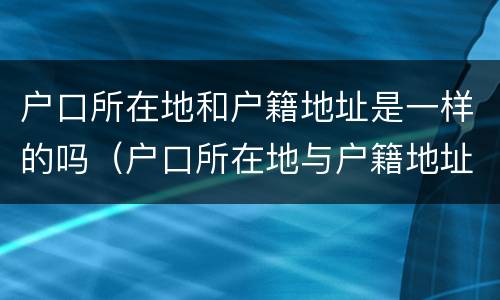 户口所在地和户籍地址是一样的吗（户口所在地与户籍地址有什么区别）