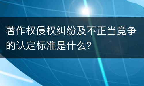 著作权侵权纠纷及不正当竞争的认定标准是什么？