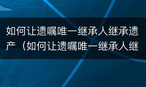 如何让遗嘱唯一继承人继承遗产（如何让遗嘱唯一继承人继承遗产给儿子）