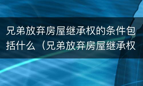 兄弟放弃房屋继承权的条件包括什么（兄弟放弃房屋继承权的条件包括什么内容）