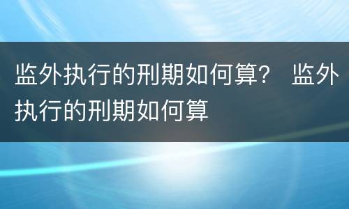 监外执行的刑期如何算？ 监外执行的刑期如何算