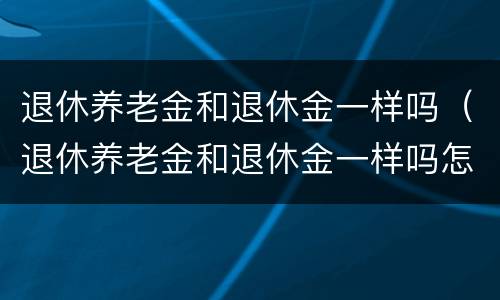 退休养老金和退休金一样吗（退休养老金和退休金一样吗怎么查）