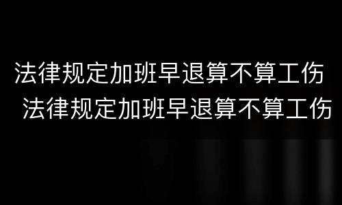 法律规定加班早退算不算工伤 法律规定加班早退算不算工伤赔偿