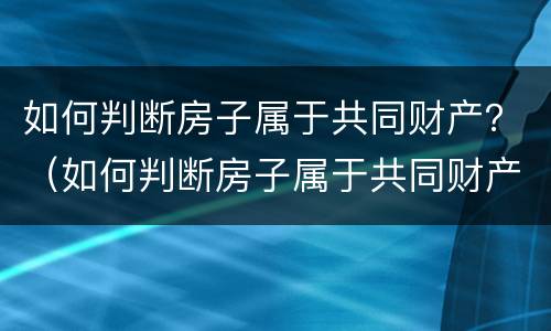 如何判断房子属于共同财产？（如何判断房子属于共同财产呢）