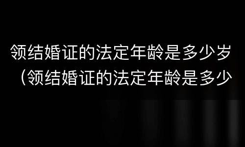 领结婚证的法定年龄是多少岁（领结婚证的法定年龄是多少岁?）