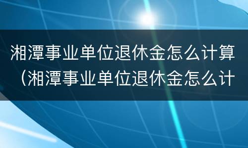 湘潭事业单位退休金怎么计算（湘潭事业单位退休金怎么计算出来的）