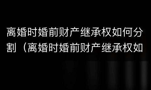 离婚时婚前财产继承权如何分割（离婚时婚前财产继承权如何分割的）