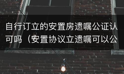 自行订立的安置房遗嘱公证认可吗（安置协议立遗嘱可以公证吗）