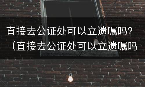 直接去公证处可以立遗嘱吗？（直接去公证处可以立遗嘱吗有效吗）