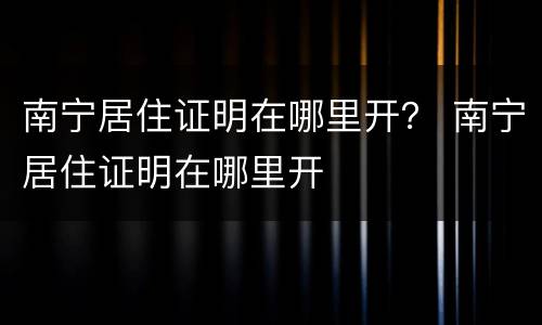 南宁居住证明在哪里开？ 南宁居住证明在哪里开