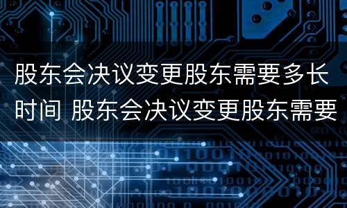 股东会决议变更股东需要多长时间 股东会决议变更股东需要多长时间审核