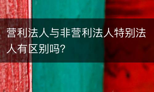 营利法人与非营利法人特别法人有区别吗？