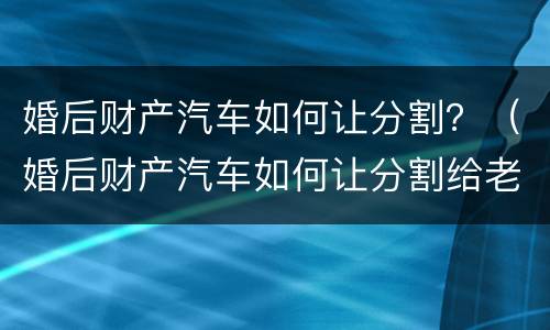 婚后财产汽车如何让分割？（婚后财产汽车如何让分割给老婆）