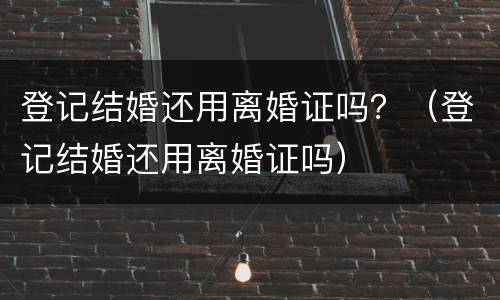 登记结婚还用离婚证吗？（登记结婚还用离婚证吗）