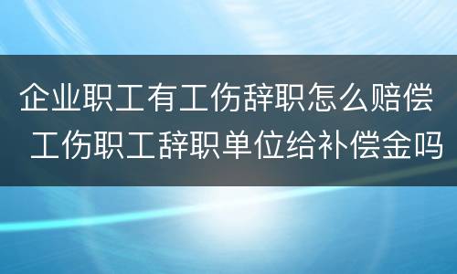 企业职工有工伤辞职怎么赔偿 工伤职工辞职单位给补偿金吗?