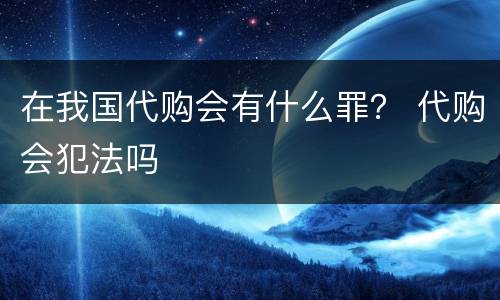 在我国代购会有什么罪？ 代购会犯法吗