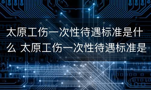 太原工伤一次性待遇标准是什么 太原工伤一次性待遇标准是什么呢